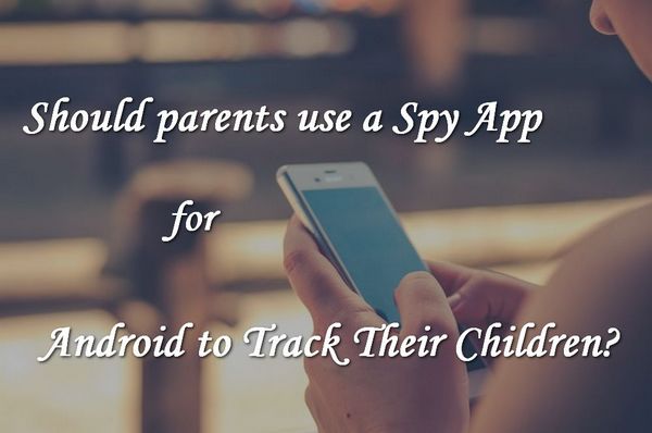 Should parents use Spy Apps for Android to Track Their Kids